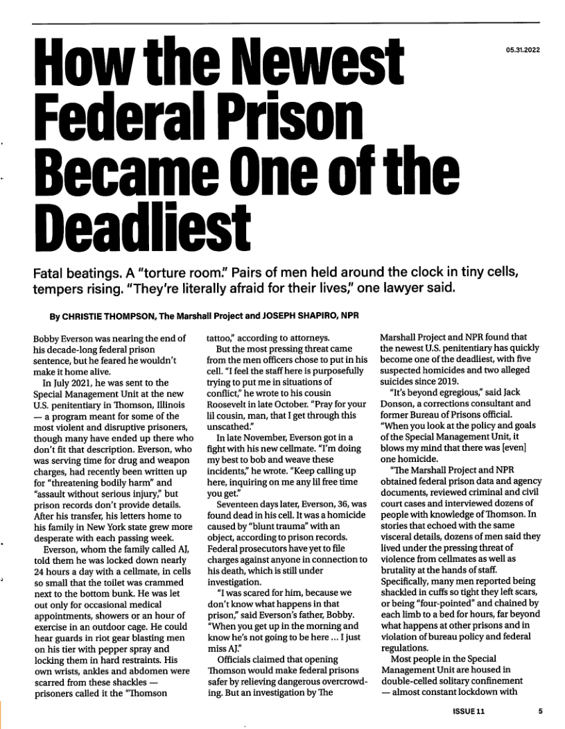 How the Newest  " Federal Prison - Became One of the Deadliest  Fatal beatings. A “torture room. Pairs of men held around the clock in tiny cells, tempers rising. “They’re literally afraid for their lives,’ one lawyer said.  By CHRISTIE THOMPSON, The Marshall Project and JOSEPH SHAPIRO, NPR  Bobby Everson was nearing the end of his decade-long federal prison sentence, but he feared he wouldn’t make it home In July 2021, he was sent to the Special Management Unit at the new US. penitentiary in Thomson, ilinois — a program meant for some of the most violent and disruptive prisoners, though many have ended up there who don’t it that description. Everson, who was serving time for drug and weapon charges, had recently been written up for “threatening bodily harm” and “assault without serious injury.” but prison records don’t provide details. After his transfer, his letters home to his family in New York state grew more desperate with each passing week. Everson, whom the family called A, told them he was locked down nearly 24 hours a day with a cellmate, in cells 5o small that the tollet was crammed next to the bottom bunk. He was let out only for occasional medical appointments, showers or an hour of exercise in an outdoor cage. He could hear guards in riot gear blasting men on his tier with pepper spray and locking them in hard restraints. His own wrists, ankles and abdomen were scarred from these shackles — prisoners called it the “Thomson  tattoo; according to attomeys.  But the most pressing threat came from the men officers chose to put in his cell.“I feel the staff here is purposefully rying to put me in situations of conflict” he wrote to his cousin Roosevelt in late October. “Pray for your 1l cousin, man, that I get through this unscathed”  In late November, Everson gotin a fight with his new cellmate. “I’m doing my best to bob and weave these incidents? he wrote. “Keep calling up here, inquiring on me any il free time youget”  Seventeen days later, Everson, 36, was found dead in his cell. It was a homicide caused by "blunt trauma’” with an object, according o prison records. Federal prosecutors have yetto file charges against anyone in connection to his death, which s still under investigation.  “I was scared for him, because we don’t know what happens in that prison; said Everson’s father, Bobby. “When you get up in the morning and know he’s not going to be here ... just ‘miss AI”  Officials claimed that opening ‘Thomson would make federal prisons safer by relieving dangerous overcrowd- ing. Butan investigation by The  05312022  Marshall Project and NPR found that the newest U.S. penitentiary has quickly become one of the deadliest, with five suspected homicides and two alleged suicides since 2019.  “It’s beyond egregious;" said Jack Donson, a corrections consultant and former Bureau of Prisons official. “When you look at the policy and goals ofthe Special Management Unit, it blows my mind that there was [even] one homicide.  “The Marshall Project and NPR obtained federal prison data and agency documents, reviewed criminal and civil court cases and interviewed dozens of people with knowledge of Thomson. In stories that echoed with the same visceral details, dozens of men said they lived under the pressing threat of violence from cellmates as well as brutality at the hands of staff Specifically, many men reported being shackled in cuffs so tight they left scars, orbeing “four-pointed” and chained by each limb to a bed for hours, far beyond ‘what happens at other prisons and in violation of bureau policy and federal regulations.  Most people in the Special Management Unit are housed in double-celled solitary confinement — almost constant lockdown with  1SSUELL s 